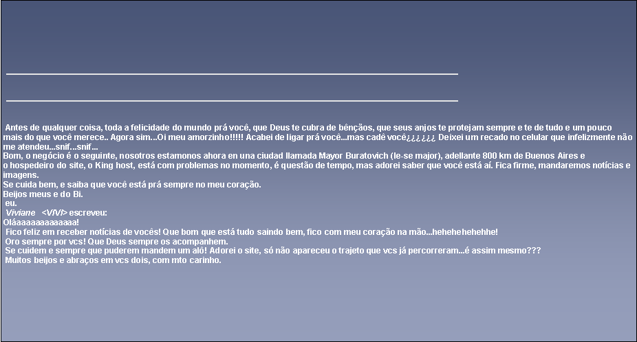 Caixa de texto: ￼ Antes de qualquer coisa, toda a felicidade do mundo pr voc, que Deus te cubra de bnos, que seus anjos te protejam sempre e te de tudo e um pouco mais do que voc merece.. Agora sim...Oi meu amorzinho!!!!! Acabei de ligar pr voc...mas cad voc꿿 Deixei um recado no celular que infelizmente no me atendeu...snif...snif...Bom, o negcio  o seguinte, nosotros estamonos ahora en una ciudad llamada Mayor Buratovich (le-se major), adellante 800 km de Buenos Aires eo hospedeiro do site, o King host, est com problemas no momento,  questo de tempo, mas adorei saber que voc est a. Fica firme, mandaremos notcias e imagens.Se cuida bem, e saiba que voc est pr sempre no meu corao.Beijos meus e do Bi. eu. Viviane   <VIVI> escreveu:Olaaaaaaaaaaaaa! Fico feliz em receber notcias de vocs! Que bom que est tudo saindo bem, fico com meu corao na mo...hehehehehehhe! Oro sempre por vcs! Que Deus sempre os acompanhem. Se cuidem e sempre que puderem mandem um al! Adorei o site, s no apareceu o trajeto que vcs j percorreram... assim mesmo??? Muitos beijos e abraos em vcs dois, com mto carinho.